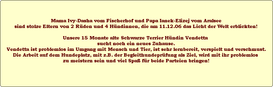 Mama Ivy-Dasha vom Fischerhof und Papa Ianek-Elizej vom Aralsee
sind stolze Eltern von 2 Rden und 4 Hndinnen, die am 11.12.06 das Licht der Welt erblickten!

Unsere 15 Monate alte Schwarze Terrier Hndin Vendetta 
sucht noch ein neues Zuhause.
Vendetta ist problemlos im Umgang mit Mensch und Tier, ist sehr lernbereit, verspielt und verschmust.
Die Arbeit auf dem Hundeplatz, mit z.B. der Begleithundeprfung als Ziel, wird mit ihr problemlos 
zu meistern sein und viel Spa fr beide Parteien bringen!